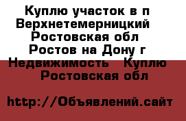 Куплю участок в п. Верхнетемерницкий! - Ростовская обл., Ростов-на-Дону г. Недвижимость » Куплю   . Ростовская обл.